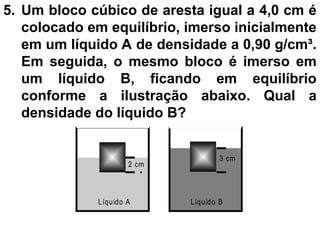 5. Um bloco cúbico de aresta igual a 4,0 cm é
colocado em equilíbrio, imerso inicialmente
em um líquido A de densidade a 0,90 g/cm³.
Em seguida, o mesmo bloco é imerso em
um líquido B, ficando em equilíbrio
conforme a ilustração abaixo. Qual a
densidade do líquido B?
2 cm
3 cm
Líquido A Líquido B
 