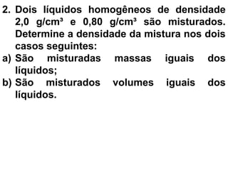2. Dois líquidos homogêneos de densidade
2,0 g/cm³ e 0,80 g/cm³ são misturados.
Determine a densidade da mistura nos dois
casos seguintes:
a) São misturadas massas iguais dos
líquidos;
b) São misturados volumes iguais dos
líquidos.
 