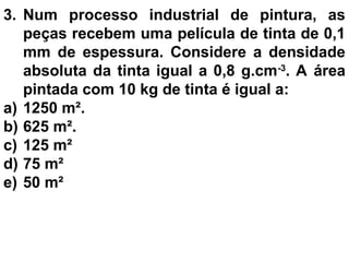 3. Num processo industrial de pintura, as
peças recebem uma película de tinta de 0,1
mm de espessura. Considere a densidade
absoluta da tinta igual a 0,8 g.cm-3
. A área
pintada com 10 kg de tinta é igual a:
a) 1250 m².
b) 625 m².
c) 125 m²
d) 75 m²
e) 50 m²
 