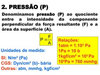2. PRESSÃO (P)
A
F
P 
Denominamos pressão (P) ao quociente
entre a intensidade da componente
perpendicular da força resultante (F) e a
área da superfície (A).
Unidades de medida:
SI: N/m² (Pa)
CGS: Dyn/cm² (b)- bária
Outras: atm, mmhg, kgf/cm²
Relações:
1atm = 1.105
Pa
1Pa = 10 b
1kgf/cm² = 105
Pa
105
Pa = 760 mmhg
 