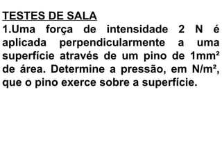 TESTES DE SALA
1.Uma força de intensidade 2 N é
aplicada perpendicularmente a uma
superfície através de um pino de 1mm²
de área. Determine a pressão, em N/m²,
que o pino exerce sobre a superfície.
 
