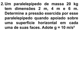 2. Um paralelepípedo de massa 20 kg
tem dimensões 2 m, 4 m e 6 m.
Determine a pressão exercida por esse
paralelepípedo quando apoiado sobre
uma superfície horizontal em cada
uma de suas faces. Adote g = 10 m/s²
 