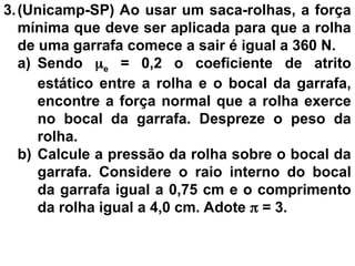 3.(Unicamp-SP) Ao usar um saca-rolhas, a força
mínima que deve ser aplicada para que a rolha
de uma garrafa comece a sair é igual a 360 N.
a) Sendo e = 0,2 o coeficiente de atrito
estático entre a rolha e o bocal da garrafa,
encontre a força normal que a rolha exerce
no bocal da garrafa. Despreze o peso da
rolha.
b) Calcule a pressão da rolha sobre o bocal da
garrafa. Considere o raio interno do bocal
da garrafa igual a 0,75 cm e o comprimento
da rolha igual a 4,0 cm. Adote  = 3.
 
