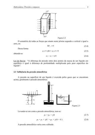 Hidrostática. Pressões e empuxos                                                     2




                                                      Figura 2.2
     O somatório de todas as forças que atuam neste prisma segundo a vertical e igual a
zero, ou
                                        ΣFy = 0                                   (2.4)
     Dessa forma
                                 p1 A + γhA − p 2 A = 0                           (2.5)
obtendo-se
                                      p 2 − p1 = γ .h                             (2.6)

Lei de Stevin: “A diferença de pressão entre dois pontos da massa de um líquido em
equilíbrio é igual à diferença de profundidade multiplicada pelo peso específico do
líquido”.


2.3 Influência da pressão atmosférica

    A pressão na superfície de um líquido é exercida pelos gases que se encontram
acima, geralmente à pressão atmosférica.




                                                                    Figura 2.3

     Levando-se em conta a pressão atmosférica, tem-se:
                                     p1 = pa + γ.h                                (2.7)

                            p2 = p1 + γ.h´ = pa + γ.(h + h´)                      (2.8)

     A pressão atmosférica varia com a altitude:
 