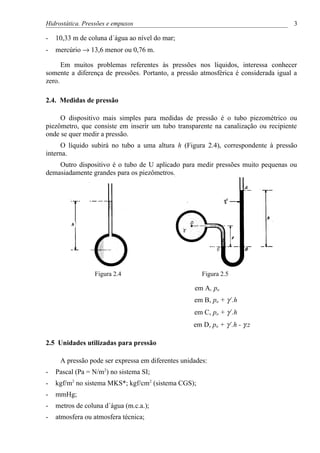 Hidrostática. Pressões e empuxos                                                     3

-   10,33 m de coluna d´água ao nível do mar;
-   mercúrio → 13,6 menor ou 0,76 m.

      Em muitos problemas referentes às pressões nos líquidos, interessa conhecer
somente a diferença de pressões. Portanto, a pressão atmosférica é considerada igual a
zero.

2.4. Medidas de pressão

     O dispositivo mais simples para medidas de pressão é o tubo piezométrico ou
piezômetro, que consiste em inserir um tubo transparente na canalização ou recipiente
onde se quer medir a pressão.
     O líquido subirá no tubo a uma altura h (Figura 2.4), correspondente à pressão
interna.
    Outro dispositivo é o tubo de U aplicado para medir pressões muito pequenas ou
demasiadamente grandes para os piezômetros.




                 Figura 2.4                           Figura 2.5

                                                   em A, pa
                                                   em B, pa + γ´.h
                                                   em C, pa + γ´.h
                                                   em D, pa + γ´.h - γ.z

2.5 Unidades utilizadas para pressão

     A pressão pode ser expressa em diferentes unidades:
-   Pascal (Pa = N/m2) no sistema SI;
-   kgf/m2 no sistema MKS*; kgf/cm2 (sistema CGS);
-   mmHg;
-   metros de coluna d´água (m.c.a.);
-   atmosfera ou atmosfera técnica;
 