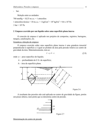 Hidrostática. Pressões e empuxos                                                          4

-   bar.

     Relação entre as unidades:
760 mmHg = 10,33 m.c.a. = 1 atmosfera
1 atmosfera técnica = 10 m.c.a. = 1 kgf/cm2 = 104 kgf/m2 = 9,8 x 104 Pa
1 bar = 105 Pa


2 Empuxo exercido por um líquido sobre uma superfície plana imersa

     O conceito de empuxo é aplicado nos projetos de comportas, registros, barragens,
tanques, canalizações, etc.
Grandeza e direção do empuxo
     O empuxo exercido sobre uma superfície plana imersa é uma grandeza tensorial
perpendicular à superfície e é igual ao produto da área pela pressão relativa ao centro de
gravidade da área. Matematicamente, tem-se:
                                         F =γ ⋅h ⋅ A                                   (2.9)
onde: γ - peso específico do líquido;
      h    - profundidade do C.G. da superfície;
      A - área da superfície plana.




                                                                          Figura 2.6

    A resultante das pressões não está aplicada no centro de gravidade da figura, porém
um pouco abaixo, num ponto que se denomina centro de pressão.




                                                       Figura 2.7

Determinação do centro de pressão
 