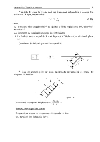 Hidrostática. Pressões e empuxos                                                             5

   A posição do centro de pressão pode ser determinada aplicando-se o teorema dos
momentos. A equação resultante é:
                                                     I0
                                         yP = y +                                      (2.10)
                                                    A⋅ y
onde:
yp é a distância entre a superfície livre do líquido e o centro de pressão da área, na direção
da placa AB
Io é o momento de inércia em relação ao eixo-intersecção;
y   é a distância entre a superfície livre do líquido e o CG da área, na direção da placa
    AB.

     Quando um dos lados da placa está na superfície:




                             2
                      yp =
                             3
                               y         (2.11)                             yp
                                                                F
                                                                                 y



     A força do empuxo pode ser ainda determinada calculando-se o volume do
diagrama de pressões.




                                                               Figura 2.8
                                               h1 + h2 
 F = volume do diagrama das pressões = γ ⋅             ⋅ A
                                               2 

 Empuxo sobre superfícies curvas

 É conveniente separar em componentes horizontal e vertical.
 Ex.: barragem com paramento curvo
 