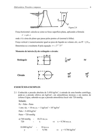 Hidrostática. Pressões e empuxos                                                         6




                                                                  Figura 2.9

 Força horizontal: calcula-se como se fosse superfície plana, aplicando a fórmula
            γ
         F = .h. A

 onde A é a área do plano que passa pelos pontos ab (normal à folha).
 Força vertical: é numericamente igual ao peso do líquido no volume abc, ou W = γ.Vabc
 Determina-se a resultante R pela equação:     R=   F 2 +W 2


 Momento de inércia (I0) de retângulo e círculo:




EXERCÍCIOS-EXEMPLOS

2.1 Conhecida a pressão absoluta de 5.430 kgf/m 2, à entrada de uma bomba centrífuga,
    pede-se a pressão efetiva em kgf/cm 2, em atmosféricas técnicas e em metros de
    coluna d´água, sabendo-se que a pressão atmosférica local vale 720 mmHg.
     Solução:
     Pe = Pabs - Patm
     1 atm. téc. = 10 m.c.a. = 1 kgf/cm2 = 104 kgf/m2
     Pabs = 5.430 kgf/m2
     Patm = 720 mmHg

     a) 760 mmHg       -    10,33 m.c.a.
        720            -      x                ⇒     x = 9,786 m.c.a.

       10.000 kgf/m2       -       10 m.c.a.
           y                -       9,786           ⇒     y = 9.786 kgf/m2
 