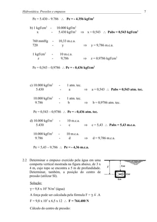 Hidrostática. Pressões e empuxos                                                            7

       Pe = 5.430 – 9.786 ∴ Pe = - 4.356 kgf/m2

     b) 1 kgf/cm2 -       10.000 kgf/m2
          x        -       5.430 kgf/m2        ⇒   x = 0,543 ∴ Pabs = 0,543 kgf/cm2

       760 mmHg       -    10,33 m.c.a.
       720            -      y                 ⇒       y = 9,786 m.c.a.

       1 kgf/cm2     -      10 m.c.a.
           z         -       9,786             ⇒       z = 0,9786 kgf/cm2

       Pe = 0,543 – 0,9786 ∴ Pe = - 0,436 kgf/cm2




     c) 10.000 kgf/m2      -       1 atm. tec.
         5.430              -       a          ⇒       a = 0,543 ∴ Pabs = 0,543 atm. tec.

        10.000 kgf/m2      -       1 atm. tec.
         9.786             -        b          ⇒        b = 0,9786 atm. tec.

        Pe = 0,543 – 0,9786 ∴ Pe = - 0,436 atm. tec.

     d) 10.000 kgf/m2      -       10 m.c.a.
         5.430              -       c              ⇒   c = 5,43 ∴ Pabs = 5,43 m.c.a.

        10.000 kgf/m2      -       10 m.c.a.
         9.786              -       d              ⇒    d = 9,786 m.c.a.

        Pe = 5,43 – 9,786 ∴ Pe = - 4,36 m.c.a.


2.2 Determinar o empuxo exercido pela água em uma
    comporta vertical mostrada na figura abaixo, de 3 x
    4 m, cujo topo se encontra a 5 m de profundidade.
    Determinar, também, a posição do centro de
    pressão (utilizar SI).

     Solução:
     γ = 9,8 x 103 N/m3 (água)
     A força pode ser calculada pela fórmula F = γ. h .A
     F = 9,8 x 103 x 6,5 x 12 ∴ F = 764.400 N

     Cálculo do centro de pressão:
 