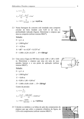 Hidrostática. Pressões e empuxos                                 8

                  I0
      yP = y +
                 A⋅ y

             b ⋅ d 3 4 × 33
     I0 =           =       = 9 m4
              12       12
                       9
      y P = 6,5 +
                    12 × 6,5
                                ∴ yP = 6,615 m


2.3 Numa barragem de concreto está instalada uma comporta
    circular de ferro fundido com 0,20 m de raio, à
    profundidade indicada (figura). Determinar o empuxo que
    atua na comporta (utilizar sistema MKS*).
     Solução:
     F = γ. h .A
     γ = 1.000 kgf/m3
     h   = 4,20 m
     A = πR2 = π x 0,202 = 0,1257 m2
     F = 1.000 x 4,20 x 0,1257 ∴ F = 528 kgf


2.4 Uma caixa d´água de 800 litros mede 1,00 x 1,00 x 0,80
    m. Determinar o empuxo que atua em uma de suas
    paredes laterais e o seu ponto de aplicação (utilizar
    sistema MKS*).
     Solução:
     F = γ. h .A
     γ = 1.000 kgf/m3
     h   = 0,40 m
     A = 0,80 x 1,00 = 0,80 m2
     F = 1.000 x 0,40 x 0,80 ∴ F = 320 kgf
     Centro de pressão:
                  I0
      yP = y +
                 A⋅ y

             b ⋅ d 3 1,00 × 0,8 3
      I0 =          =             = 0,043 m 4
              12         12
                     0,043
      y P = 0,4 +
                    0,8 × 0,4
                                ∴ yP = 0,534 m


2.5 Calcular os módulos e as linhas de ação das componentes do
    empuxo que age sobre a comporta cilíndrica da figura, de
    3,28 m de comprimento (utilizar sistema MKS*).
 