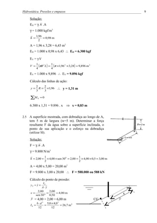 Hidrostática. Pressões e empuxos                                                    9

      Solução:
      EH = γ. h .A
      γ = 1.000 kgf/m3
             1,96
      h =         = 0,98 m
               2
      A = 1,96 x 3,28 = 6,43 m2
      EH = 1.000 x 0,98 x 6,43 ∴ EH = 6.300 kgf

      EV = γ.V

      V =
             1
             4
               (πR 2 L ) = 1 (π ×1,96 2 × 3,28) = 9,896 m 3
                           4
      EV = 1.000 x 9,896 ∴ EV = 9.896 kgf

      Cálculo das linhas de ação:
             2    2
       y=      R = ×1,96         ∴ y = 1,31 m
             3    3

      ∑M      0   =0

      6.300 x 1,31 = 9.896 . x          ⇒ x = 0,83 m


2.5   A superfície mostrada, com dobradiça ao longo de A,
      tem 5 m de largura (w=5 m). Determinar a força
      resultante F da água sobre a superfície inclinada, o
      ponto de sua aplicação e o esforço na dobradiça
      (utilizar SI).

      Solução:
      F = γ. h .A
      γ = 9.800 N/m3
                       1                           1
      h = 2,00 +         × 4,00 × sen 30 0 = 2,00 + × 4,00 × 0,5 = 3,00 m
                       2                           2
      A = 4,00 x 5,00 = 20,00 m2
      F = 9.800 x 3,00 x 20,00 ∴ F = 588.000 ou 588 kN

      Cálculo do ponto de pressão:
               I0
      yP = y +
              A⋅ y
          2,00      2,00
      x=          =      = 4,00 m                                               x
         sen 30° 0,50
      y = 4,00 + 2,00 = 6,00 m                                CG            y
             b⋅d  3
                   5,0 × 4,0     3
      I0 =       =           = 26,7 m 4
              12       12
 