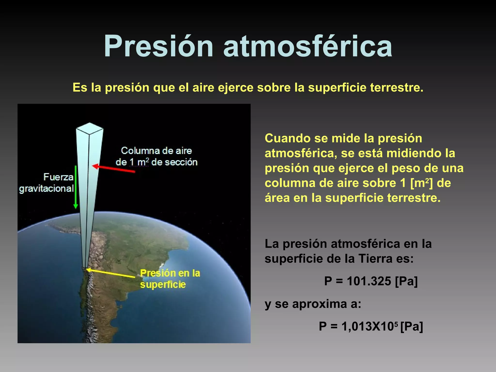 Presión atmosférica Es la presión que el aire ejerce sobre la superficie terrestre. Cuando se mide la presión atmosférica, se está midiendo la presión que ejerce el peso de una columna de aire sobre 1 [m 2 ] de área en la superficie terrestre. La presión atmosférica en la superficie de la Tierra es:  P = 101.325 [Pa] y se aproxima a: P = 1,013X10 5  [Pa] 