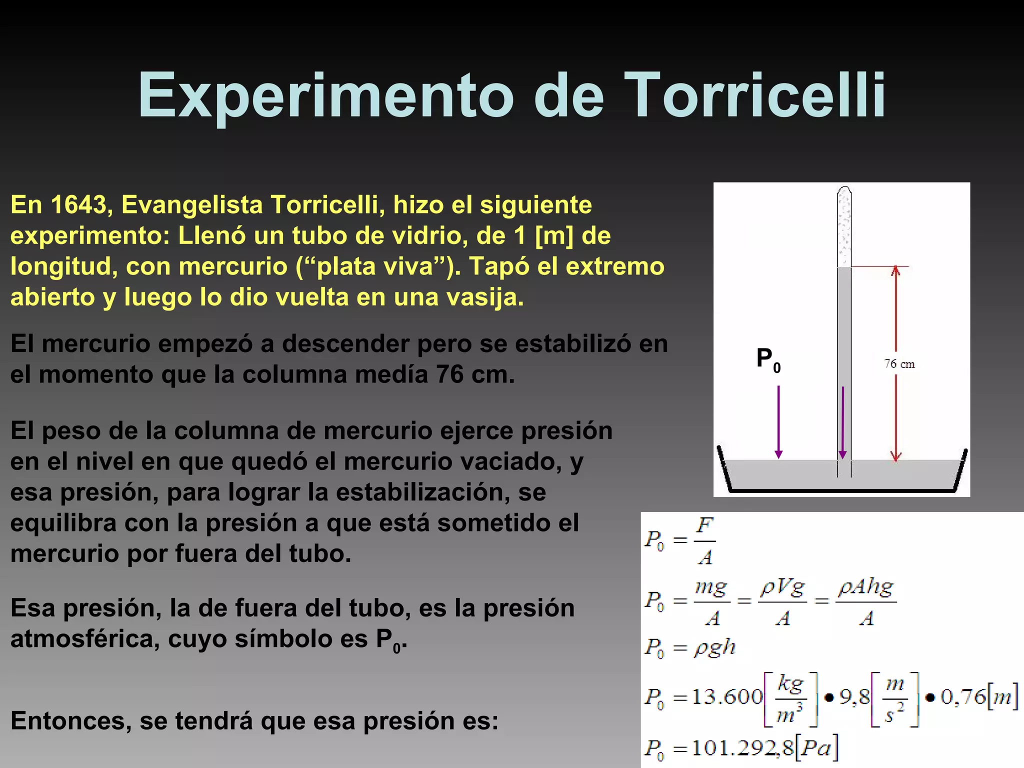 Experimento de Torricelli En 1643, Evangelista Torricelli, hizo el siguiente experimento: Llenó un tubo de vidrio, de 1 [m] de longitud, con mercurio (“plata viva”). Tapó el extremo abierto y luego lo dio vuelta en una vasija. El mercurio empezó a descender pero se estabilizó en el momento que la columna medía 76 cm. El peso de la columna de mercurio ejerce presión en el nivel en que quedó el mercurio vaciado, y esa presión, para lograr la estabilización, se equilibra con la presión a que está sometido el mercurio por fuera del tubo. Esa presión, la de fuera del tubo, es la presión atmosférica, cuyo símbolo es P 0 . Entonces, se tendrá que esa presión es: P 0 