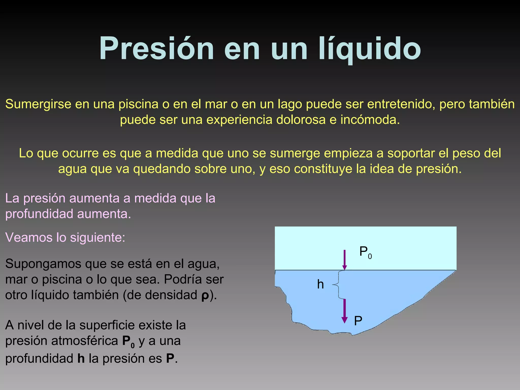 Presión en un líquido Sumergirse en una piscina o en el mar o en un lago puede ser entretenido, pero también puede ser una experiencia dolorosa e incómoda. Lo que ocurre es que a medida que uno se sumerge empieza a soportar el peso del agua que va quedando sobre uno, y eso constituye la idea de presión. La presión aumenta a medida que la profundidad aumenta. Veamos lo siguiente: Supongamos que se está en el agua, mar o piscina o lo que sea. Podría ser otro líquido también (de densidad  ρ ) . A nivel de la superficie existe la presión atmosférica  P 0  y a una profundidad  h  la presión es  P . P 0 h P 