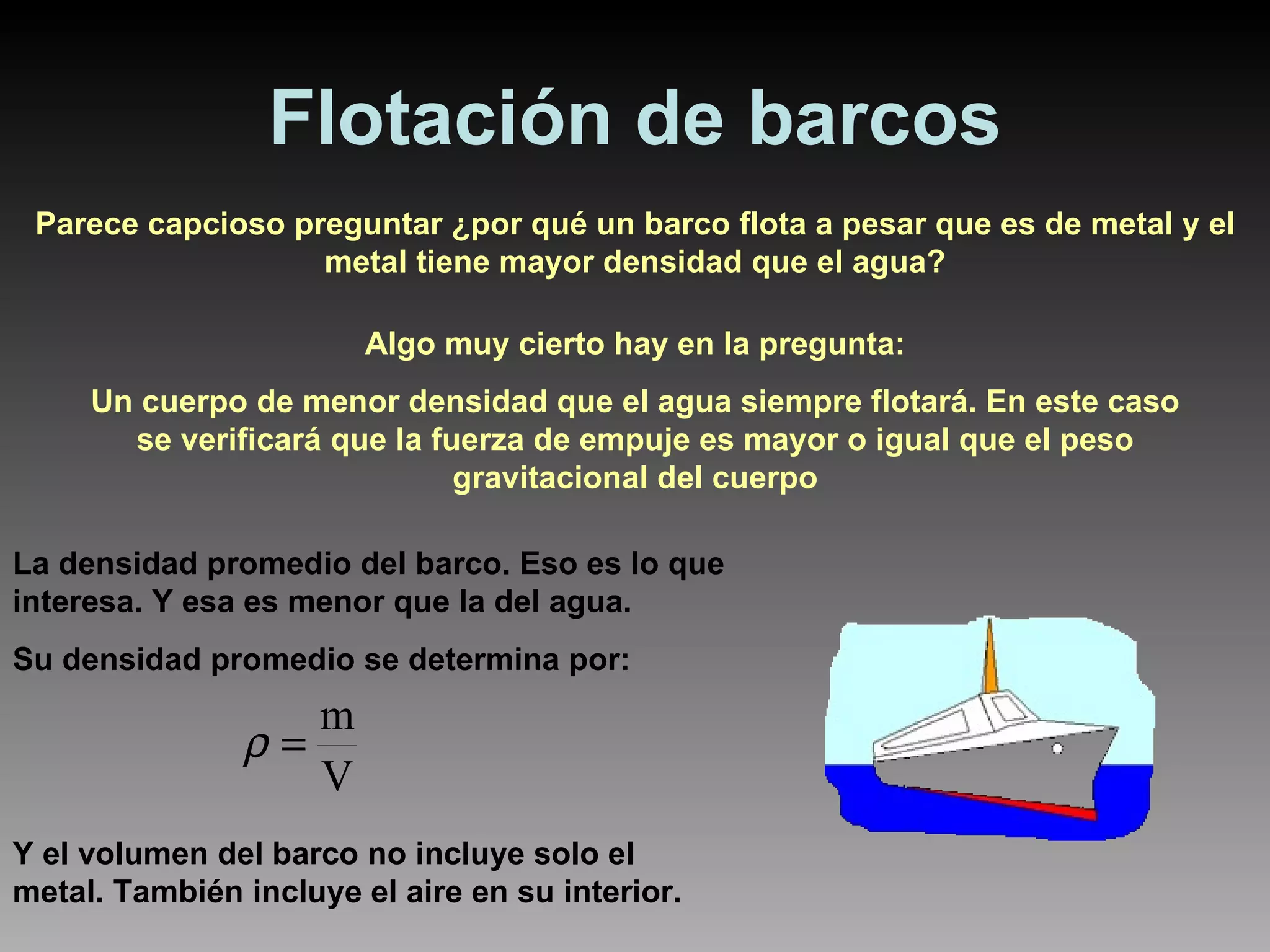 Flotación de barcos Parece capcioso preguntar ¿por qué un barco flota a pesar que es de metal y el metal tiene mayor densidad que el agua? Algo muy cierto hay en la pregunta: Un cuerpo de menor densidad que el agua siempre flotará. En este caso se verificará que la fuerza de empuje es mayor o igual que el peso gravitacional del cuerpo La densidad promedio del barco. Eso es lo que interesa. Y esa es menor que la del agua. Su densidad promedio se determina por:  Y el volumen del barco no incluye solo el metal. También incluye el aire en su interior. 