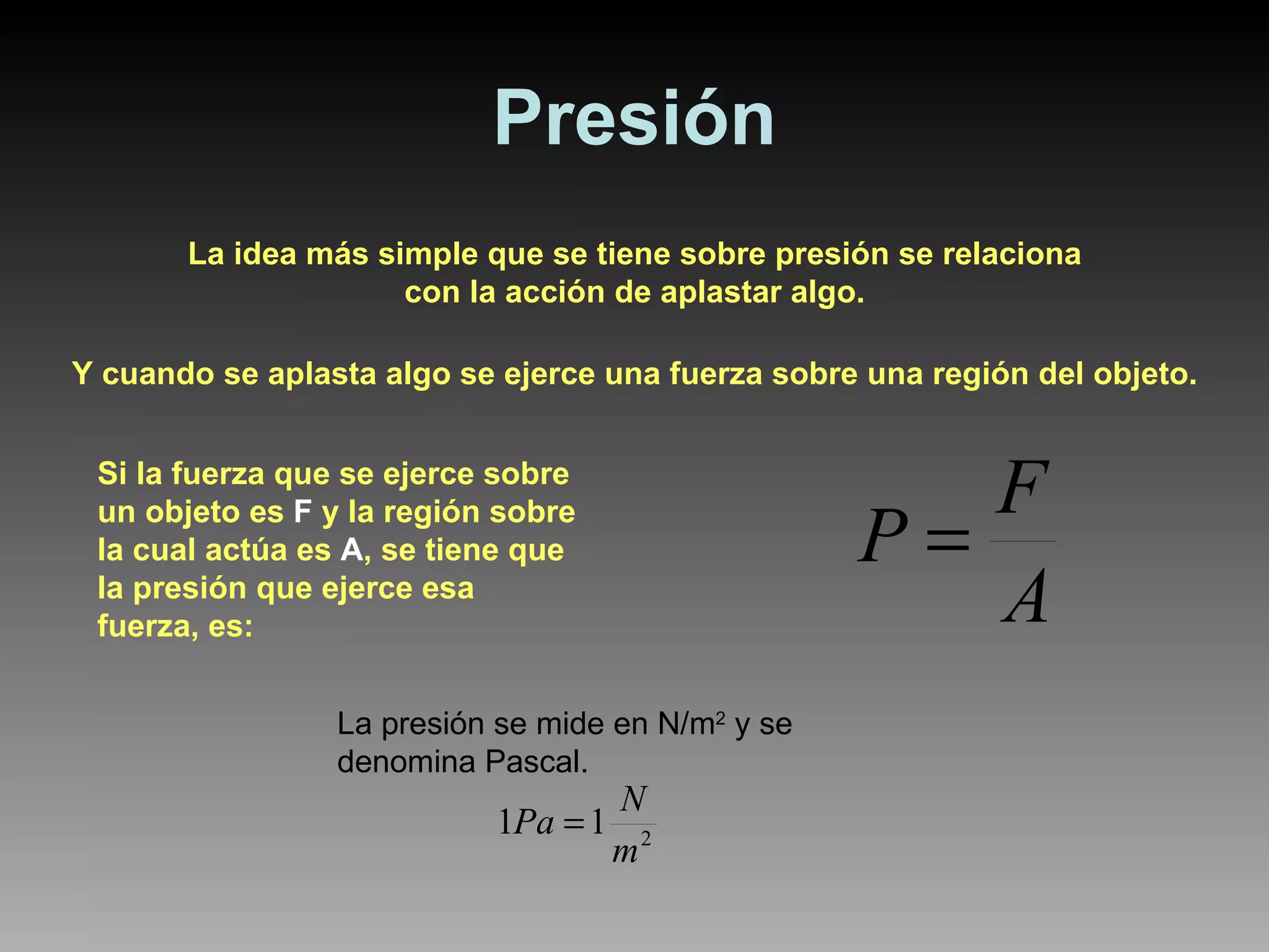 Presión La idea más simple que se tiene sobre presión se relaciona con la acción de aplastar algo. Y cuando se aplasta algo se ejerce una fuerza sobre una región del objeto. Si la fuerza que se ejerce sobre un objeto es  F  y la región sobre la cual actúa es  A , se tiene que la presión que ejerce esa fuerza, es: La presión se mide en N/m 2  y se denomina Pascal. 