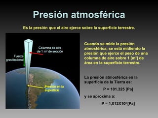 Presión atmosférica Es la presión que el aire ejerce sobre la superficie terrestre. Cuando se mide la presión atmosférica, se está midiendo la presión que ejerce el peso de una columna de aire sobre 1 [m 2 ] de área en la superficie terrestre. La presión atmosférica en la superficie de la Tierra es:  P = 101.325 [Pa] y se aproxima a: P = 1,013X10 5  [Pa] 