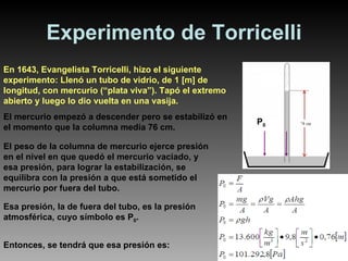 Experimento de Torricelli En 1643, Evangelista Torricelli, hizo el siguiente experimento: Llenó un tubo de vidrio, de 1 [m] de longitud, con mercurio (“plata viva”). Tapó el extremo abierto y luego lo dio vuelta en una vasija. El mercurio empezó a descender pero se estabilizó en el momento que la columna medía 76 cm. El peso de la columna de mercurio ejerce presión en el nivel en que quedó el mercurio vaciado, y esa presión, para lograr la estabilización, se equilibra con la presión a que está sometido el mercurio por fuera del tubo. Esa presión, la de fuera del tubo, es la presión atmosférica, cuyo símbolo es P 0 . Entonces, se tendrá que esa presión es: P 0 