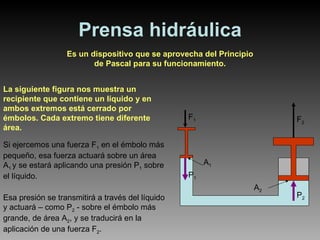 Prensa hidráulica Es un dispositivo que se aprovecha del Principio de Pascal para su funcionamiento. La siguiente figura nos muestra un recipiente que contiene un líquido y en ambos extremos está cerrado por émbolos. Cada extremo tiene diferente área. Si ejercemos una fuerza F 1  en el émbolo más pequeño, esa fuerza actuará sobre un área A 1  y se estará aplicando una presión P 1  sobre el líquido. Esa presión se transmitirá a través del líquido y actuará – como P 2  - sobre el émbolo más grande, de área A 2 , y se traducirá en la aplicación de una fuerza F 2 . F 1 P 1 F 2 P 2 A 1 A 2 