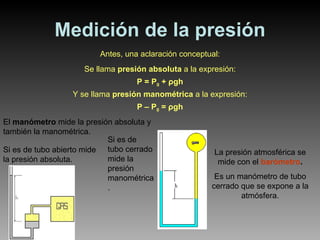 Medición de la presión Antes, una aclaración conceptual: Se llama  presión absoluta  a la expresión: P = P 0  +  ρ gh Y se llama  presión manométrica  a la expresión: P – P 0  =  ρ gh La presión atmosférica se mide con el  barómetro . Es un manómetro de tubo cerrado que se expone a la atmósfera. El  manómetro  mide la presión absoluta y también la manométrica. Si es de tubo abierto mide la presión absoluta. Si es de tubo cerrado mide la presión manométrica. 