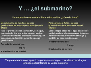 Y … ¿el submarino? Un submarino se hunde o flota a discreción: ¿cómo lo hace? Un submarino se hunde si su peso gravitacional es mayor que el empuje que le afecta. Para lograr lo anterior se inundan, con agua, compartimientos que antes estaban vacíos. Con ello su densidad promedio aumenta y, en consecuencia, también aumenta su peso gravitacional.   Por lo tanto ocurrirá que  mg >B Y el submarino se hundirá. Para elevarse o flotar,  su peso gravitacional debe ser menor que el empuje. Esto se logra sacando el agua con que se había inundado algunos compartimientos. Así su densidad promedio disminuye y también su peso gravitacional.   Y cuando ocurra que B > mg El submarino se elevará. Ya que estamos en el agua. Los peces se sumergen o se elevan en el agua inflando o desinflando su vejiga natatoria. 