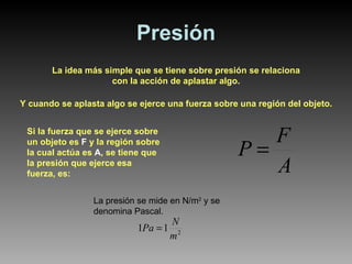 Presión La idea más simple que se tiene sobre presión se relaciona con la acción de aplastar algo. Y cuando se aplasta algo se ejerce una fuerza sobre una región del objeto. Si la fuerza que se ejerce sobre un objeto es  F  y la región sobre la cual actúa es  A , se tiene que la presión que ejerce esa fuerza, es: La presión se mide en N/m 2  y se denomina Pascal. 