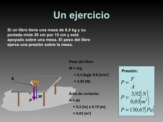 Un ejercicio Peso del libro: W = mg = 0,4 [kg]x 9,8 [m/s 2 ] = 3,92 [N]  Presión: Si un libro tiene una masa de 0,4 kg y su portada mide 20 cm por 15 cm y está apoyado sobre una mesa. El peso del libro ejerce una presión sobre la mesa. A P W Área de contacto: A = ab  = 0,2 [m] x 0,15 [m] = 0,03 [m 2 ]  