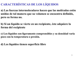 3
CARACTERÍSTICAS DE LOS LÍQUIDOS
a) Las fuerzas intermoleculares hacen que las moléculas estén
unidas de tal manera que su volumen se encuentra definido,
pero su forma no.
b) Si un líquido se vierte en un recipiente, éste adquiere la
forma del recipiente
c) Los líquidos son ligeramente comprensibles y su densidad varía
poco con la temperatura o presión.
d) Los líquidos tienen superficie libre
 