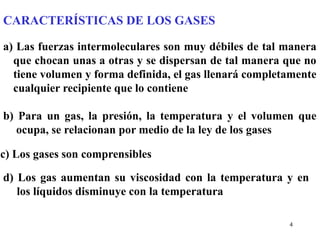 4
CARACTERÍSTICAS DE LOS GASES
a) Las fuerzas intermoleculares son muy débiles de tal manera
que chocan unas a otras y se dispersan de tal manera que no
tiene volumen y forma definida, el gas llenará completamente
cualquier recipiente que lo contiene
b) Para un gas, la presión, la temperatura y el volumen que
ocupa, se relacionan por medio de la ley de los gases
c) Los gases son comprensibles
d) Los gas aumentan su viscosidad con la temperatura y en
los líquidos disminuye con la temperatura
 