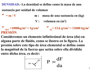 5
DENSIDAD.- La densidad se define como la masa de una
sustancia por unidad de volumen
 = m / V m : masa de una sustancia en (kg)
V : volumen en (m3
)
agua =1000kg/m3
= 1g/cm3
hg
= 13.6 g/cm3
= 13600 kg/m3
PRESIÓN
Consideremos un elemento infinitesimal de área (da) en
alguna parte de fluido, como se ilustra en la figura. La
presión sobre este tipo de área elemental se define como
la magnitud de la fuerza que actúa sobre ella dividida
entre dicha área, es decir:
da
dF
P 
 