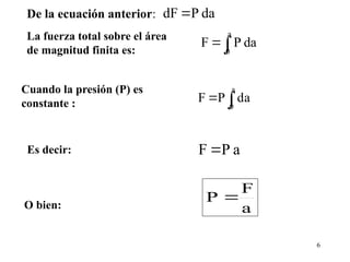 6
La fuerza total sobre el área
de magnitud finita es:
da
P
F
a
0


Cuando la presión (P) es
constante : 

a
0
da
P
F
Es decir: a
P
F 
O bien: a
F
P 
De la ecuación anterior: da
P
dF 
 