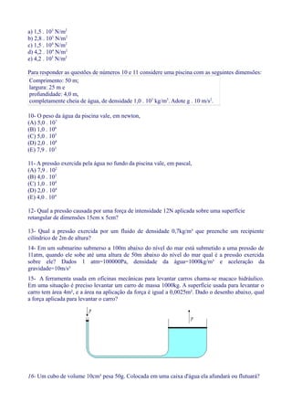 a) 1,5 . 103
N/m2
b) 2,8 . 103
N/m2
c) 1,5 . 104
N/m2
d) 4,2 . 104
N/m2
e) 4,2 . 105
N/m2
Para responder as questões de números 10 e 11 considere uma piscina com as seguintes dimensões:
Comprimento: 50 m;
largura: 25 m e
profundidade: 4,0 m,
completamente cheia de água, de densidade 1,0 . 103
kg/m3
. Adote g . 10 m/s2
.
10- O peso da água da piscina vale, em newton,
(A) 5,0 . 107
(B) 1,0 . 106
(C) 5,0 . 105
(D) 2,0 . 104
(E) 7,9 . 103
11- A pressão exercida pela água no fundo da piscina vale, em pascal,
(A) 7,9 . 102
(B) 4,0 . 103
(C) 1,0 . 104
(D) 2,0 . 104
(E) 4,0 . 104
12- Qual a pressão causada por uma força de intensidade 12N aplicada sobre uma superfície
retangular de dimensões 15cm x 5cm?
13- Qual a pressão exercida por um fluido de densidade 0,7kg/m³ que preenche um recipiente
cilíndrico de 2m de altura?
14- Em um submarino submerso a 100m abaixo do nível do mar está submetido a uma pressão de
11atm, quando ele sobe até uma altura de 50m abaixo do nível do mar qual é a pressão exercida
sobre ele? Dados 1 atm=100000Pa, densidade da água=1000kg/m³ e aceleração da
gravidade=10m/s²
15- A ferramenta usada em oficinas mecânicas para levantar carros chama-se macaco hidráulico.
Em uma situação é preciso levantar um carro de massa 1000kg. A superfície usada para levantar o
carro tem área 4m², e a área na aplicação da força é igual a 0,0025m². Dado o desenho abaixo, qual
a força aplicada para levantar o carro?
16- Um cubo de volume 10cm³ pesa 50g. Colocada em uma caixa d'água ela afundará ou flutuará?
 