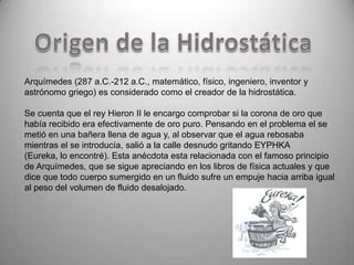 Arquímedes (287 a.C.-212 a.C., matemático, físico, ingeniero, inventor y
astrónomo griego) es considerado como el creador de la hidrostática.

Se cuenta que el rey Hieron II le encargo comprobar si la corona de oro que
había recibido era efectivamente de oro puro. Pensando en el problema el se
metió en una bañera llena de agua y, al observar que el agua rebosaba
mientras el se introducía, salió a la calle desnudo gritando EYPHKA
(Eureka, lo encontré). Esta anécdota esta relacionada con el famoso principio
de Arquímedes, que se sigue apreciando en los libros de física actuales y que
dice que todo cuerpo sumergido en un fluido sufre un empuje hacia arriba igual
al peso del volumen de fluido desalojado.
 