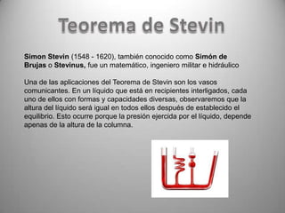 Simon Stevin (1548 - 1620), también conocido como Simón de
Brujas o Stevinus, fue un matemático, ingeniero militar e hidráulico

Una de las aplicaciones del Teorema de Stevin son los vasos
comunicantes. En un líquido que está en recipientes interligados, cada
uno de ellos con formas y capacidades diversas, observaremos que la
altura del líquido será igual en todos ellos después de establecido el
equilibrio. Esto ocurre porque la presión ejercida por el líquido, depende
apenas de la altura de la columna.
 