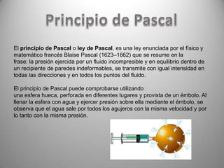 El principio de Pascal o ley de Pascal, es una ley enunciada por el físico y
matemático francés Blaise Pascal (1623–1662) que se resume en la
frase: la presión ejercida por un fluido incompresible y en equilibrio dentro de
un recipiente de paredes indeformables, se transmite con igual intensidad en
todas las direcciones y en todos los puntos del fluido.

El principio de Pascal puede comprobarse utilizando
una esfera hueca, perforada en diferentes lugares y provista de un émbolo. Al
llenar la esfera con agua y ejercer presión sobre ella mediante el émbolo, se
observa que el agua sale por todos los agujeros con la misma velocidad y por
lo tanto con la misma presión.
 
