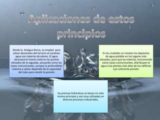 Desde la Antigua Roma, se empleó para
  salvar desniveles del terreno al canalizar                                 En las ciudades se instalan los depósitos
    agua con tuberías de plomo. El agua                                         de agua potable en los lugares más
   alcanzará el mismo nivel en los puntos                                  elevados, para que las tuberías, funcionando
elevados de la vaguada, actuando como los                                    como vasos comunicantes, distribuyan el
vasos comunicantes, aunque la profundidad                                   agua a las plantas más altas de los edificios
 máxima a salvar dependía de la capacidad                                              con suficiente presión
       del tubo para resistir la presión




                                       las prensas hidráulicas se basan en este
                                       mismo principio y son muy utilizadas en
                                            diversos procesos industriales.
 