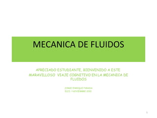 MECANICA DE FLUIDOS
APRECIADO ESTUDIANTE, BIENVENIDO A ESTE
MARAVILLOSO VIAJE COGNITIVO EN LA MECANICA DE
FLUIDOS
JORGE ENRIQUE PARADA
ECCI / NOVIEMBRE 2010
1
 