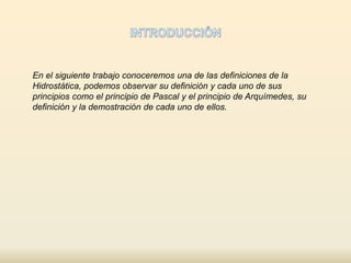 En el siguiente trabajo conoceremos una de las definiciones de la 
Hidrostática, podemos observar su definición y cada uno de sus 
principios como el principio de Pascal y el principio de Arquímedes, su 
definición y la demostración de cada uno de ellos. 
 