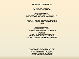 TRABAJO DE FÍSICA 
LA HIDROSTATICA 
PRESENTAR A: 
PROFESOR MIGUEL JARAMILLO 
FECHA: 13 DE SEPTIEMBRE DE 
2014 
ESTUDIANTES: 
DANIEL STEVEN MOSQUERA 
PÉREZ 
NICOL LÓPEZ RESTREPO 
JUAN DAVID CABRERA ALBAN 
SANTIAGO DE CALI, 13 DE 
SEPTIEMBRE DE 2014 
INEM JORGE ISAACS 
 