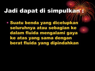 Jadi dapat di simpulkan :
• Suatu benda yang dicelupkan
seluruhnya atau sebagian ke
dalam fluida mengalami gaya
ke atas yang sama dengan
berat fluida yang dipindahkan
 