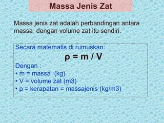 Massa jenis zat adalah perbandingan antara
massa dengan volume zat itu sendiri.
Secara matematis di rumuskan:
ρ = m / V
Dengan :
• m = massa (kg)
• V = volume zat (m3)
• ρ = kerapatan = massajenis (kg/m3)
Massa Jenis Zat
 