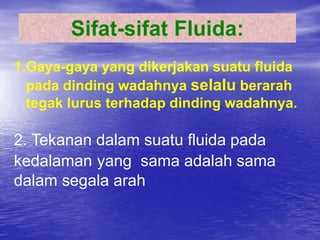 Sifat-sifat Fluida:
1.Gaya-gaya yang dikerjakan suatu fluida
pada dinding wadahnya selalu berarah
tegak lurus terhadap dinding wadahnya.
2. Tekanan dalam suatu fluida pada
kedalaman yang sama adalah sama
dalam segala arah
 