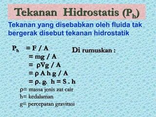 Tekanan Hidrostatis (Ph)
Di rumuskan :
Ph = F / A
= mg / A
= Vg / A
=  A h g / A
= . g. h = S . h
= massa jenis zat cair
h= kedalaman
g= percepatan gravitasi
Tekanan yang disebabkan oleh fluida tak
bergerak disebut tekanan hidrostatik
 