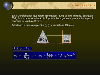 H I D R O S T Á T I C A
Ex.1 Considerando que foram garimpados 800g de um minério, dos quais
600g foram de uma substância X pura e homogênea e que o volume por X
ocupado foi igual a 400 cm3.
Calculando a massa específica (  ) da substância X temos:
3
x
o l
c mg1 ,5
4 0 0
6 0 0
V
m
  x
E x .1S o lu ç ã o
 