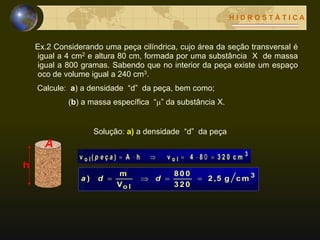 H I D R O S T Á T I C A
Ex.2 Considerando uma peça cilíndrica, cujo área da seção transversal é
igual a 4 cm2 e altura 80 cm, formada por uma substância X de massa
igual a 800 gramas. Sabendo que no interior da peça existe um espaço
oco de volume igual a 240 cm3.
Calcule: a) a densidade “d” da peça, bem como;
(b) a massa específica “” da substância X.
3
o lo l c m3 2 084vhA)(v  0p e ç a
3
o l
c mg2 ,5
3 2 0
8 0 0
V
m
)  dda
h
A
Solução: a) a densidade “d” da peça
 