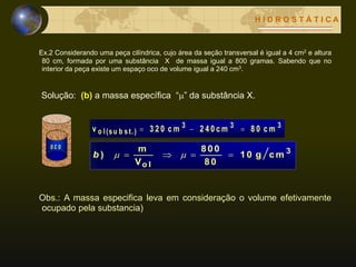 H I D R O S T Á T I C A
Ex.2 Considerando uma peça cilíndrica, cujo área da seção transversal é igual a 4 cm2 e altura
80 cm, formada por uma substância X de massa igual a 800 gramas. Sabendo que no
interior da peça existe um espaço oco de volume igual a 240 cm3.
Solução: (b) a massa específica “” da substância X.
o c o
333
o l(su b s t.) c m8 02 4 0 c mc m3 2 0v 
3
o l
c mg1 0
8 0
800
V
m
)  b
Obs.: A massa especifica leva em consideração o volume efetivamente
ocupado pela substancia)
 