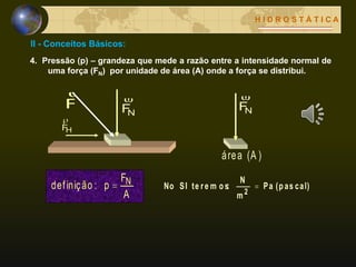 II - Conceitos Básicos:
H I D R O S T Á T I C A
4. Pressão (p) – grandeza que mede a razão entre a intensidade normal de
uma força (FN) por unidade de área (A) onde a força se distribui.
NF

(A )área
A
F
p:definição N (pas cal)Pa
m
N
:te re m osSINo
2

F

NF

HF

 