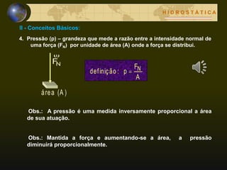 II - Conceitos Básicos:
H I D R O S T Á T I C A
4. Pressão (p) – grandeza que mede a razão entre a intensidade normal de
uma força (FN) por unidade de área (A) onde a força se distribui.
NF

(A )área
A
F
p:definição N
Obs.: A pressão é uma medida inversamente proporcional a área
de sua atuação.
Obs.: Mantida a força e aumentando-se a área, a pressão
diminuirá proporcionalmente.
 