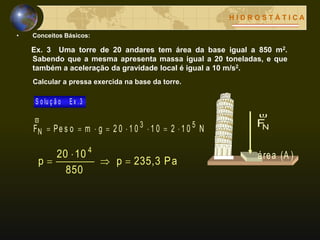 • Conceitos Básicos:
H I D R O S T Á T I C A
(A )área
NF

Ex. 3 Uma torre de 20 andares tem área da base igual a 850 m2.
Sabendo que a mesma apresenta massa igual a 20 toneladas, e que
também a aceleração da gravidade local é igual a 10 m/s2.
Calcular a pressa exercida na base da torre.
Pa235,3p
850
1020
p
4



E x .3S o lu ç ã o
N1 021 01 02 0gmPe s oF 53
N 

 