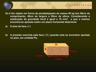 H I D R O S T Á T I C A
Ex.4 Um objeto em forma de paralelepípedo de massa 40 kg tem 80cm de
comprimento, 40cm de largura e 20cm de altura. Considerando a
aceleração da gravidade local é igual a 10 m/s2, e que o mesmo
encontra-se apoiada sobre um plano horizontal determine:
a) A área da face ( I )
b) A pressão exercida pela face ( II ) quando esta se encontrar apoiada
no piso, em unidade Pa.
c m8 0
c m4 0
c m2 0
II
III
 